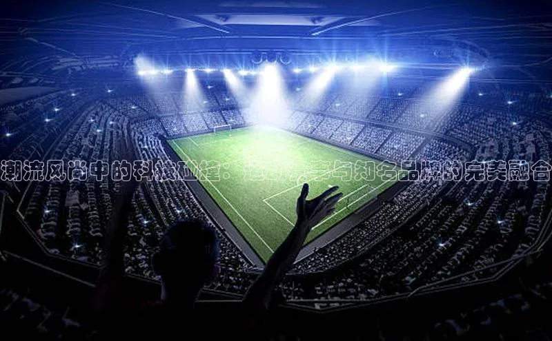 潮流风尚中的科技碰撞：运动赛事与知名品牌的完美融合