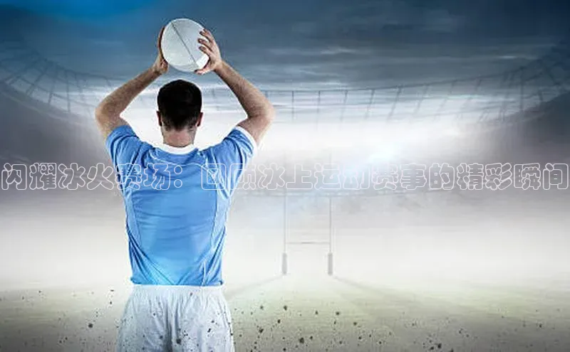 闪耀冰火赛场：回顾冰上运动赛事的精彩瞬间