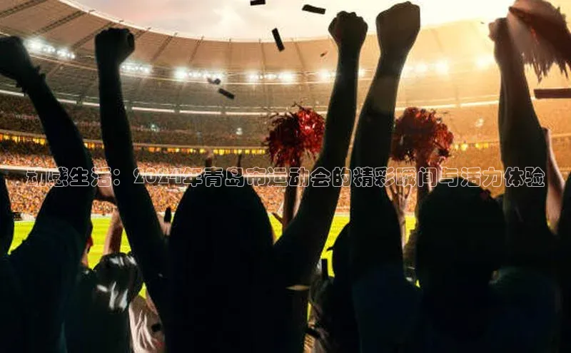 动感生活：2024年青岛市运动会的精彩瞬间与活力体验