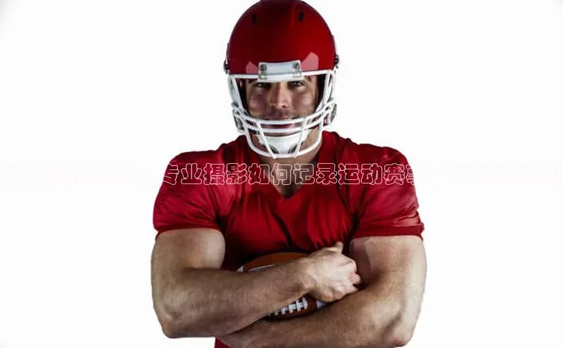 捕捉激情时刻：专业摄影如何记录运动赛事中的精彩瞬间