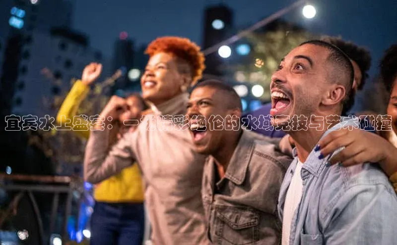 宜宾水上盛宴：一场精彩绝伦的水域竞技与艺术碰撞